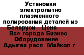 Установки электролитно-плазменного  полирования деталей из Беларуси › Цена ­ 100 - Все города Бизнес » Оборудование   . Адыгея респ.,Майкоп г.